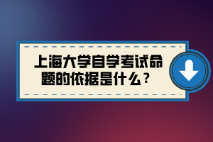 上海大学自学考试命题的依据是什么？