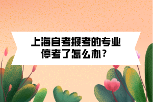 上海自考报考的专业停考了怎么办? 上海自考报考的专业停考了怎么办?