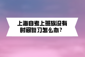 上海自考上班族没有时间复习怎么办? 上海自考上班族没有时间复习怎么办?