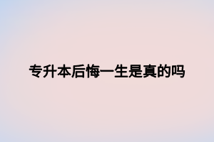 专升本后悔一生是真的吗