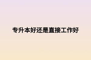 专升本好还是直接工作好