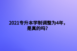 2021专升本学制调整为4年，是真的吗？