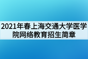 2021年春上海交通大学医学院网络教育招生简章 2021年春上海交通大学医学院网络教育招生简章