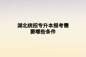 湖北统招专升本报考需要哪些条件