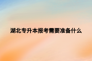 湖北专升本报考需要准备什么