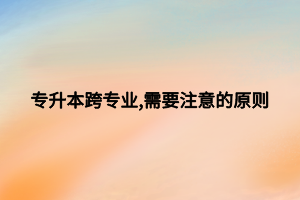 专升本跨专业,需要注意的原则