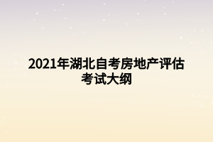 2021年湖北自考房地产评估考试大纲 2021年湖北自考房地产评估考试大纲