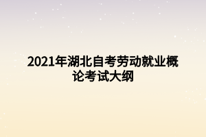 2021年湖北自考劳动就业概论考试大纲 2021年湖北自考劳动就业概论考试大纲