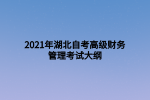 2021年湖北自考高级财务管理考试大纲 2021年湖北自考高级财务管理考试大纲