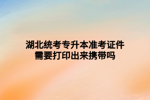 湖北统考专升本准考证件需要打印出来携带吗