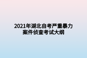 2021年湖北自考严重暴力案件侦查考试大纲 2021年湖北自考严重暴力案件侦查考试大纲