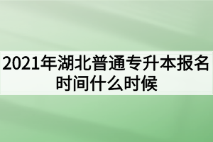 2021年湖北普通专升本报名时间什么时候？