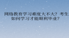 网络教育学习难度大不大？考生如何学习才能顺利毕业？
