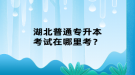 湖北普通专升本考试在哪里考？