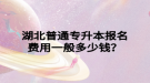 湖北普通专升本报名费用一般多少钱？