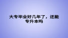 大专毕业好几年了，还能专升本吗