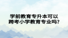 学前教育专升本可以跨考小学教育专业吗?