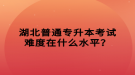 湖北普通专升本考试难度在什么水平？