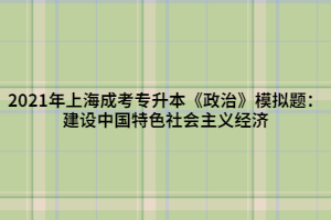 2021年上海成考专升本《政治》模拟题:建设中国特色社会主义经济 2021年上海成考专升本《政治》模拟题:建设中国特色社会主义经济