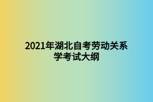 2021年湖北自考劳动关系学考试大纲 2021年湖北自考劳动关系学考试大纲