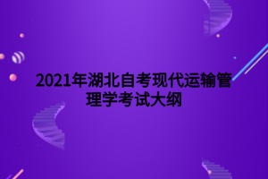 2021年湖北自考现代运输管理学考试大纲 2021年湖北自考现代运输管理学考试大纲