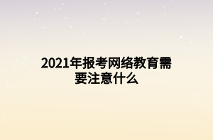 2021年报考网络教育需要注意什么 2021年报考网络教育需要注意什么