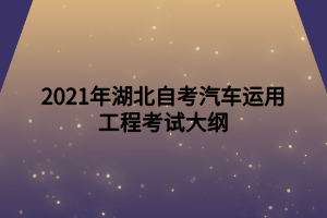 2021年湖北自考汽车运用工程考试大纲 2021年湖北自考汽车运用工程考试大纲