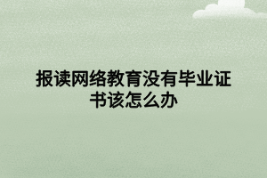 报读网络教育没有毕业证书该怎么办 报读网络教育没有毕业证书该怎么办