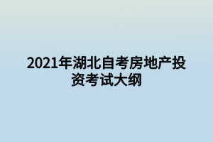 2021年湖北自考房地产投资考试大纲 2021年湖北自考房地产投资考试大纲