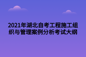 2021年湖北自考工程施工组织与管理案例分析考试大纲