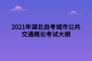 2021年湖北自考城市公共交通概论考试大纲 2021年湖北自考城市公共交通概论考试大纲
