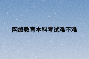 网络教育本科考试难不难