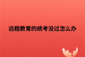 远程教育的统考没过怎么办 远程教育的统考没过怎么办