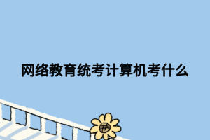 网络教育统考计算机考什么 网络教育统考计算机考什么