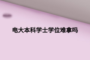 电大本科学士学位难拿吗 电大本科学士学位难拿吗