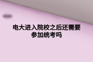电大进入院校之后还需要参加统考吗 电大进入院校之后还需要参加统考吗