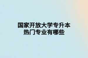 国家开放大学专升本热门专业有哪些