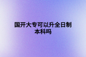 国开大专可以升全日制本科吗