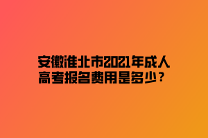 安徽淮北市2021年成人高考报名费用是多少？