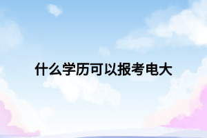 什么学历可以报考电大 什么学历可以报考电大