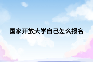 国家开放大学自己怎么报名 国家开放大学自己怎么报名