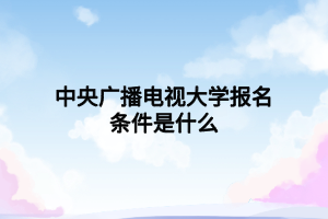 中央广播电视大学报名条件是什么 中央广播电视大学报名条件是什么