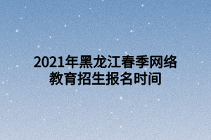 2021年黑龙江春季网络教育招生报名时间