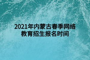 2021年内蒙古春季网络教育招生报名时间 2021年内蒙古春季网络教育招生报名时间