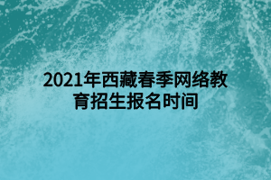2021年西藏春季网络教育招生报名时间 2021年西藏春季网络教育招生报名时间