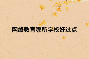 网络教育哪所学校好过点 网络教育哪所学校好过点