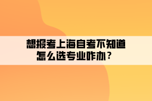 想报考上海自考不知道怎么选专业咋办？