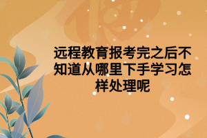 远程教育报考完之后不知道从哪里下手学习怎样处理呢 远程教育报考完之后不知道从哪里下手学习怎样处理呢