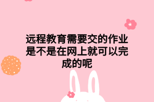 远程教育需要交的作业是不是在网上就可以完成的呢