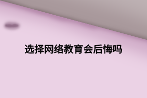 选择网络教育会后悔吗 选择网络教育会后悔吗